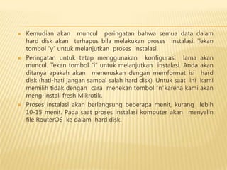 





Kemudian akan muncul peringatan bahwa semua data dalam
hard disk akan terhapus bila melakukan proses instalasi. Tekan
tombol “y” untuk melanjutkan proses instalasi.
Peringatan untuk tetap menggunakan konfigurasi lama akan
muncul. Tekan tombol “i” untuk melanjutkan instalasi. Anda akan
ditanya apakah akan meneruskan dengan memformat isi hard
disk (hati-hati jangan sampai salah hard disk). Untuk saat ini kami
memilih tidak dengan cara menekan tombol “n”karena kami akan
meng-install fresh Mikrotik.
Proses instalasi akan berlangsung beberapa menit, kurang lebih
10-15 menit. Pada saat proses instalasi komputer akan menyalin
file RouterOS ke dalam hard disk.

 