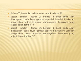 




Keluar CD, kemudian tekan enter untuk reboot PC
Sesaat setelah Router OS berhasil di boot, anda akan
dihadapkan pada layar gambar seperti di bawah ini. Lakukan
pengecekan sistem terhadap kemungkinan kerusakan yang
terjadi, tekan tombol “Y”.
Sesaat setelah Router OS berhasil di boot, anda akan
dihadapkan pada layar gambar seperti di bawah ini. Lakukan
pengecekan sistem terhadap kemungkinan kerusakan yang
terjadi, tekan tombol “Y”.

 