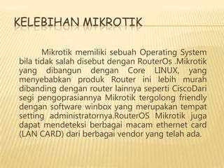 KELEBIHAN MIKROTIK
Mikrotik memiliki sebuah Operating System
bila tidak salah disebut dengan RouterOs .Mikrotik
yang dibangun dengan Core LINUX, yang
menyebabkan produk Router ini lebih murah
dibanding dengan router lainnya seperti CiscoDari
segi pengoprasiannya Mikrotik tergolong friendly
dengan software winbox yang merupakan tempat
setting administratornya.RouterOS Mikrotik juga
dapat mendeteksi berbagai macam ethernet card
(LAN CARD) dari berbagai vendor yang telah ada.

 