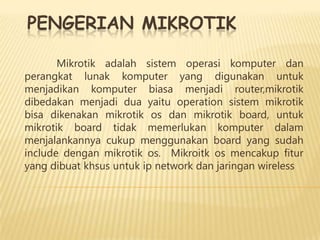 PENGERIAN MIKROTIK
Mikrotik adalah sistem operasi komputer dan
perangkat lunak komputer yang digunakan untuk
menjadikan komputer biasa menjadi router,mikrotik
dibedakan menjadi dua yaitu operation sistem mikrotik
bisa dikenakan mikrotik os dan mikrotik board, untuk
mikrotik board tidak memerlukan komputer dalam
menjalankannya cukup menggunakan board yang sudah
include dengan mikrotik os. Mikroitk os mencakup fitur
yang dibuat khsus untuk ip network dan jaringan wireless

 