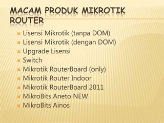 MACAM PRODUK MIKROTIK
ROUTER
Lisensi Mikrotik (tanpa DOM)
 Lisensi Mikrotik (dengan DOM)
 Upgrade Lisensi
 Switch
 Mikrotik RouterBoard (only)
 Mikrotik Router Indoor
 Mikrotik RouterBoard 2011
 MikroBits Aneto NEW
 MikroBits Ainos


 