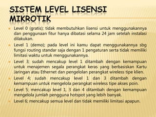 SISTEM LEVEL LISENSI
MIKROTIK












Level 0 (gratis); tidak membutuhkan lisensi untuk menggunakannya
dan penggunaan fitur hanya dibatasi selama 24 jam setelah instalasi
dilakukan.
Level 1 (demo); pada level ini kamu dapat menggunakannya sbg
fungsi routing standar saja dengan 1 pengaturan serta tidak memiliki
limitasi waktu untuk menggunakannya.
Level 3; sudah mencakup level 1 ditambah dengan kemampuan
untuk menajemen segala perangkat keras yang berbasiskan Kartu
Jaringan atau Ethernet dan pengelolan perangkat wireless tipe klien.
Level 4; sudah mencakup level 1 dan 3 ditambah dengan
kemampuan untuk mengelola perangkat wireless tipe akses poin.
Level 5; mencakup level 1, 3 dan 4 ditambah dengan kemampuan
mengelola jumlah pengguna hotspot yang lebih banyak.
Level 6; mencakup semua level dan tidak memiliki limitasi apapun.

 