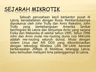 SEJARAH MIKROTIK
Sebuah perusahaan kecil berkantor pusat di
Latvia, bersebelahan dengan Rusia. Pembentukannya
diprakarsai oleh John Trully dan Arnis Riekstins. John
Trully
yang
berkebangsaan
Amerika
Serikat
berimigrasi ke Latvia dan berjumpa Arnis yang sarjana
Fisika dan Mekanika di sekitar tahun 1995. Tahun 1996
John dan Arnis mulai me-routing dunia (visi Mikrotik
adalah me-routing seluruh dunia). Mulai dengan
sistem Linux dan MS DOS yang dikombinasikan
dengan teknologi Wireless LAN (W-LAN) Aeronet
berkecepatan 2Mbps di Moldova, tetangga Latvia,
baru kemudian melayani lima pelanggannya di Latvia.

 