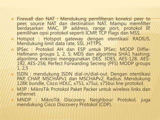









Firewall dan NAT : Mendukung pemfilteran koneksi peer to
peer, source NAT dan destination NAT. Mampu memfilter
berdasarkan MAC, IP address, range port, protokol IP,
pemilihan opsi protokol seperti ICMP, TCP Flags dan MSS.
Hotspot : Hotspot gateway dengan otentikasi RADIUS.
Mendukung limit data rate, SSL ,HTTPS.
IPSec : Protokol AH dan ESP untuk IPSec; MODP DiffieHellmann groups 1, 2, 5; MD5 dan algoritma SHA1 hashing;
algoritma enkirpsi menggunakan DES, 3DES, AES-128, AES192, AES-256; Perfect Forwarding Secresy (PFS) MODP groups
1, 2,5
ISDN : mendukung ISDN dial-in/dial-out. Dengan otentikasi
PAP, CHAP, MSCHAPv1 dan MSCHAPv2, Radius. Mendukung
128K bundle, Cisco HDLC, x751, x75ui, x75bui line protokol.
M3P : MikroTik Protokol Paket Packer untuk wireless links dan
ethernet.
MNDP : MikroTik Discovery Neighbour Protokol, juga
mendukung Cisco Discovery Protokol (CDP).

 