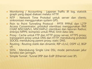 










Monitoring / Accounting : Laporan Traffic IP, log, statistik
graph yang dapat diakses melalui HTTP.
NTP : Network Time Protokol untuk server dan clients;
sinkronisasi menggunakan system GPS.
Poin to Point Tunneling Protocol : PPTP, PPPoE dan L2TP
Access Consentrator; protokol otentikasi menggunakan PAP,
CHAP, MSCHAPv1, MSCHAPv2; otentikasi dan laporan Radius;
enkripsi MPPE; kompresi untuk PPoE; limit data rate.
Proxy : Cache untuk FTP dan HTTP proxy server, HTTPS proxy;
transparent proxy untuk DNS dan HTTP; mendukung protokol
SOCKS; mendukung parent proxy; static DNS.
Routing : Routing statik dan dinamik; RIP v1/v2, OSPF v2, BGP
v4.
SDSL : Mendukung Single Line DSL; mode pemutusan jalur
koneksi dan jaringan.
Simple Tunnel : Tunnel IPIP dan EoIP (Ethernet over IP).

 