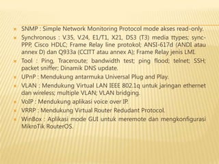











SNMP : Simple Network Monitoring Protocol mode akses read-only.
Synchronous : V.35, V.24, E1/T1, X21, DS3 (T3) media ttypes; syncPPP, Cisco HDLC; Frame Relay line protokol; ANSI-617d (ANDI atau
annex D) dan Q933a (CCITT atau annex A); Frame Relay jenis LMI.
Tool : Ping, Traceroute; bandwidth test; ping flood; telnet; SSH;
packet sniffer; Dinamik DNS update.
UPnP : Mendukung antarmuka Universal Plug and Play.
VLAN : Mendukung Virtual LAN IEEE 802.1q untuk jaringan ethernet
dan wireless; multiple VLAN; VLAN bridging.
VoIP : Mendukung aplikasi voice over IP.
VRRP : Mendukung Virtual Router Redudant Protocol.
WinBox : Aplikasi mode GUI untuk meremote dan mengkonfigurasi
MikroTik RouterOS.

 