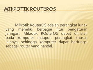 MIKROTIK ROUTEROS
Mikrotik RouterOS adalah perangkat lunak
yang memiliki berbagai fitur pengaturan
jaringan. Mikrotik ROuterOS dapat diinstall
pada komputer maupun perangkat khusus
lainnya, sehingga komputer dapat berfungsi
sebagai router yang handal.

 