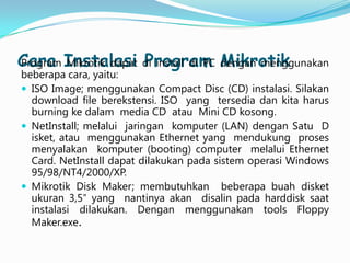 Cara Instalasi di install di PC Mikrotik
Program Mikrotik dapat Program dengan menggunakan

beberapa cara, yaitu:
 ISO Image; menggunakan Compact Disc (CD) instalasi. Silakan
download file berekstensi. ISO yang tersedia dan kita harus
burning ke dalam media CD atau Mini CD kosong.
 NetInstall; melalui jaringan komputer (LAN) dengan Satu D
isket, atau menggunakan Ethernet yang mendukung proses
menyalakan komputer (booting) computer melalui Ethernet
Card. NetInstall dapat dilakukan pada sistem operasi Windows
95/98/NT4/2000/XP.
 Mikrotik Disk Maker; membutuhkan beberapa buah disket
ukuran 3,5″ yang nantinya akan disalin pada harddisk saat
instalasi dilakukan. Dengan menggunakan tools Floppy
Maker.exe.

 