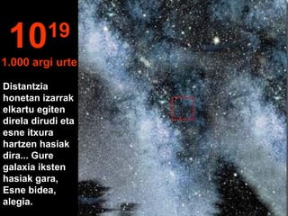 1019
1.000 argi urte
Distantzia
honetan izarrak
elkartu egiten
direla dirudi eta
esne itxura
hartzen hasiak
dira... Gure
galaxia iksten
hasiak gara,
Esne bidea,
alegia.
 