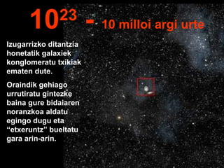 Izugarrizko ditantzia
honetatik galaxiek
konglomeratu txikiak
ematen dute.
Oraindik gehiago
urrutiratu gintezke
baina gure bidaiaren
noranzkoa aldatu
egingo dugu eta
“etxeruntz” bueltatu
gara arin-arin.
1023
- 10 milloi argi urte
 