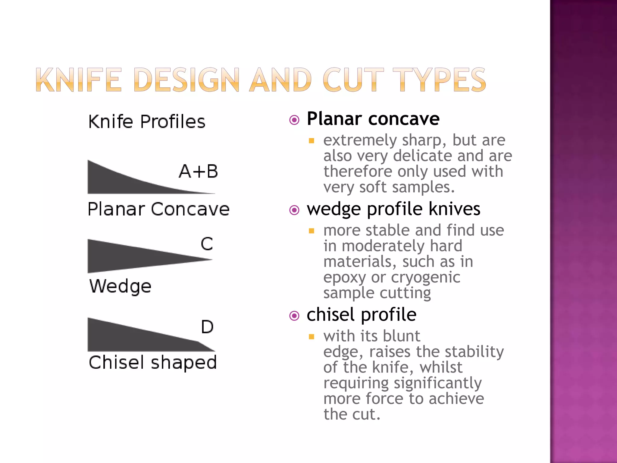  Planar concave
 extremely sharp, but are
also very delicate and are
therefore only used with
very soft samples.
 wedge profile knives
 more stable and find use
in moderately hard
materials, such as in
epoxy or cryogenic
sample cutting
 chisel profile
 with its blunt
edge, raises the stability
of the knife, whilst
requiring significantly
more force to achieve
the cut.
 