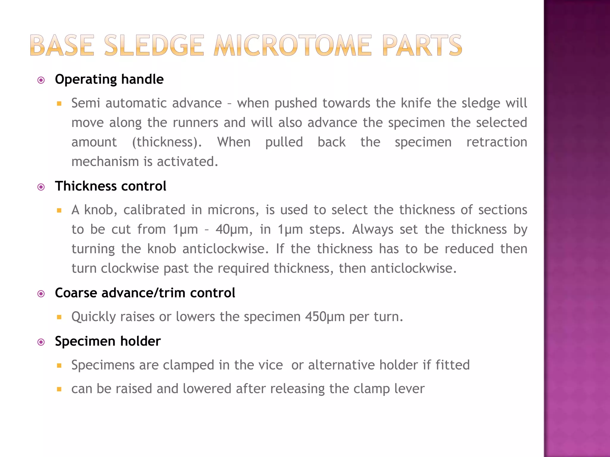  Operating handle
 Semi automatic advance – when pushed towards the knife the sledge will
move along the runners and will also advance the specimen the selected
amount (thickness). When pulled back the specimen retraction
mechanism is activated.
 Thickness control
 A knob, calibrated in microns, is used to select the thickness of sections
to be cut from 1μm – 40μm, in 1μm steps. Always set the thickness by
turning the knob anticlockwise. If the thickness has to be reduced then
turn clockwise past the required thickness, then anticlockwise.
 Coarse advance/trim control
 Quickly raises or lowers the specimen 450μm per turn.
 Specimen holder
 Specimens are clamped in the vice or alternative holder if fitted
 can be raised and lowered after releasing the clamp lever
 