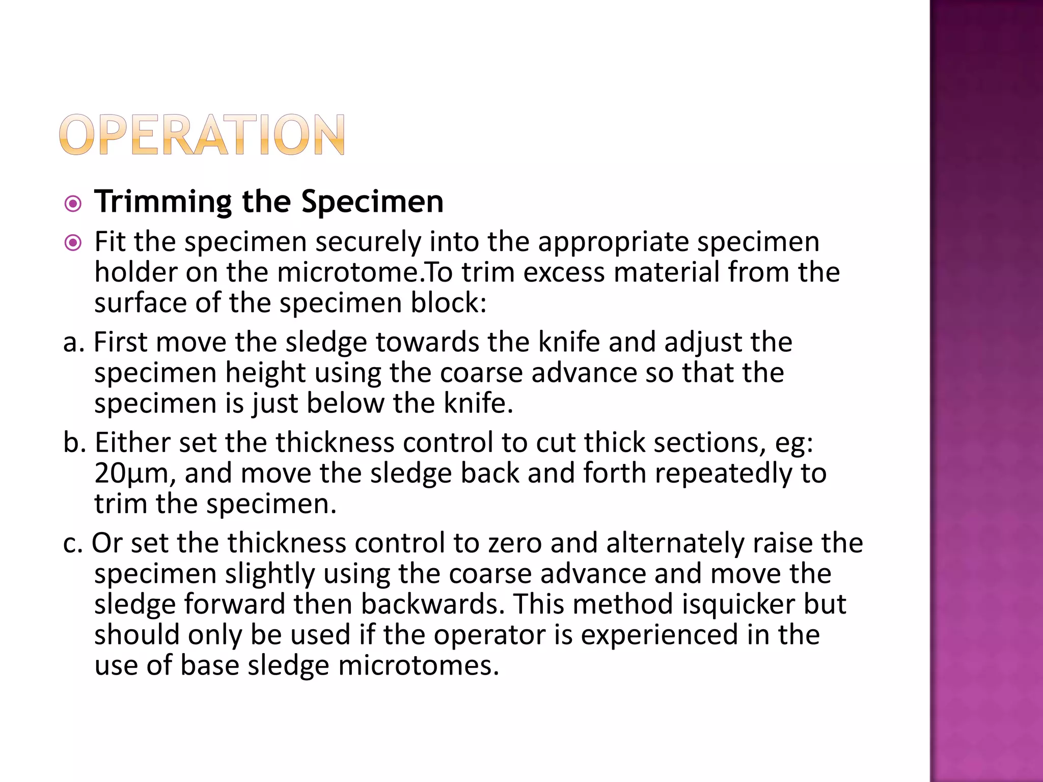  Trimming the Specimen
 Fit the specimen securely into the appropriate specimen
holder on the microtome.To trim excess material from the
surface of the specimen block:
a. First move the sledge towards the knife and adjust the
specimen height using the coarse advance so that the
specimen is just below the knife.
b. Either set the thickness control to cut thick sections, eg:
20μm, and move the sledge back and forth repeatedly to
trim the specimen.
c. Or set the thickness control to zero and alternately raise the
specimen slightly using the coarse advance and move the
sledge forward then backwards. This method isquicker but
should only be used if the operator is experienced in the
use of base sledge microtomes.
 