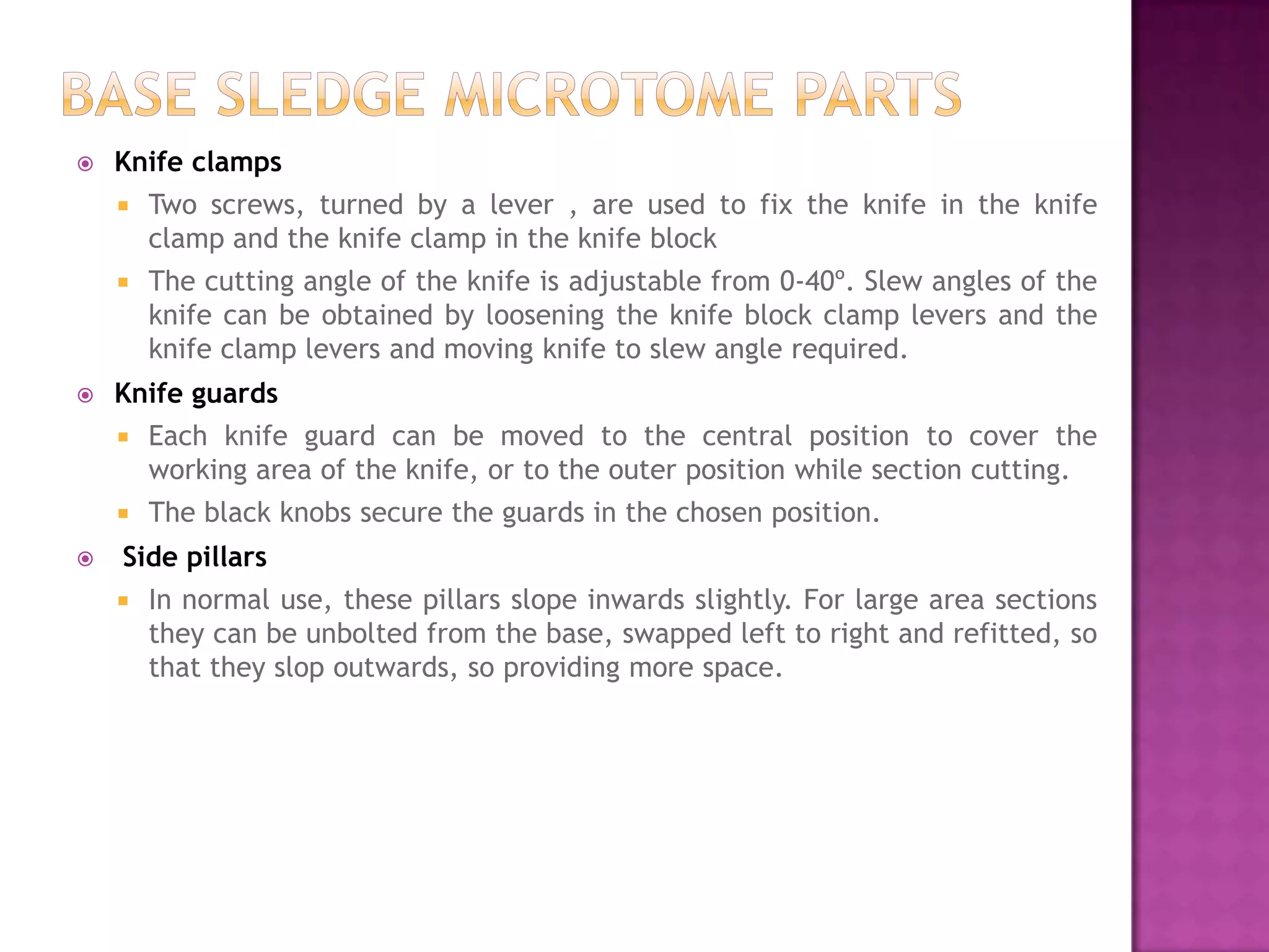  Knife clamps
 Two screws, turned by a lever , are used to fix the knife in the knife
clamp and the knife clamp in the knife block
 The cutting angle of the knife is adjustable from 0-40º. Slew angles of the
knife can be obtained by loosening the knife block clamp levers and the
knife clamp levers and moving knife to slew angle required.
 Knife guards
 Each knife guard can be moved to the central position to cover the
working area of the knife, or to the outer position while section cutting.
 The black knobs secure the guards in the chosen position.
 Side pillars
 In normal use, these pillars slope inwards slightly. For large area sections
they can be unbolted from the base, swapped left to right and refitted, so
that they slop outwards, so providing more space.
 