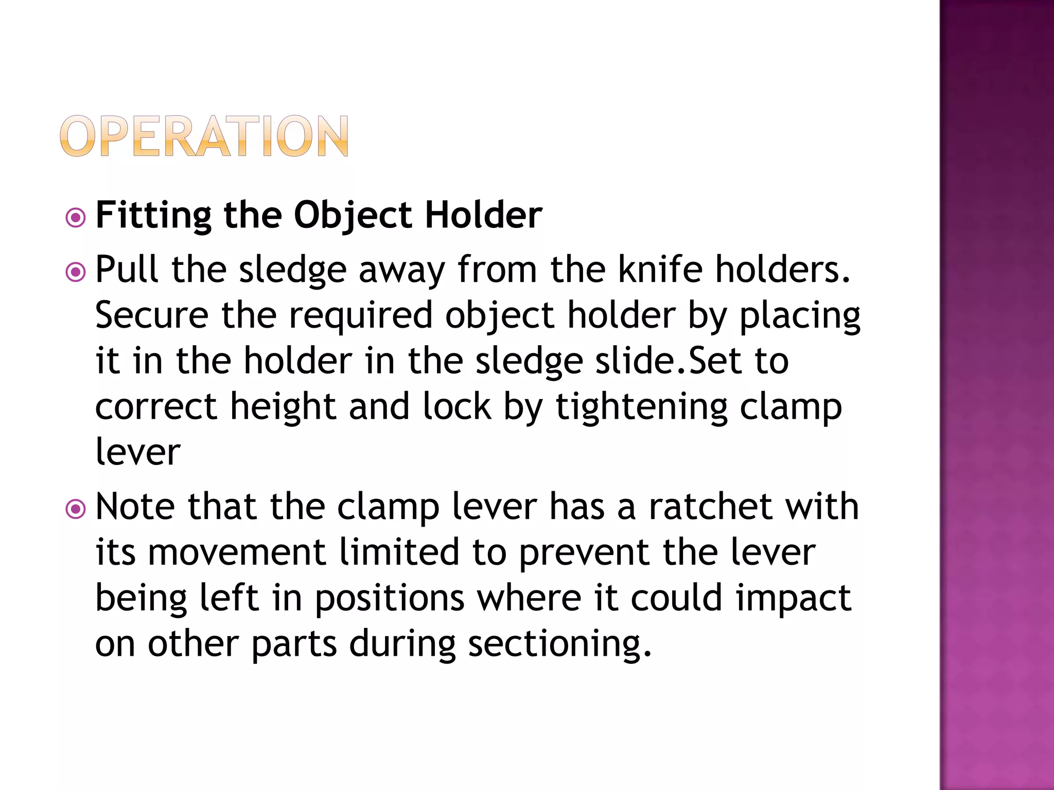  Fitting the Object Holder
 Pull the sledge away from the knife holders.
Secure the required object holder by placing
it in the holder in the sledge slide.Set to
correct height and lock by tightening clamp
lever
 Note that the clamp lever has a ratchet with
its movement limited to prevent the lever
being left in positions where it could impact
on other parts during sectioning.
 