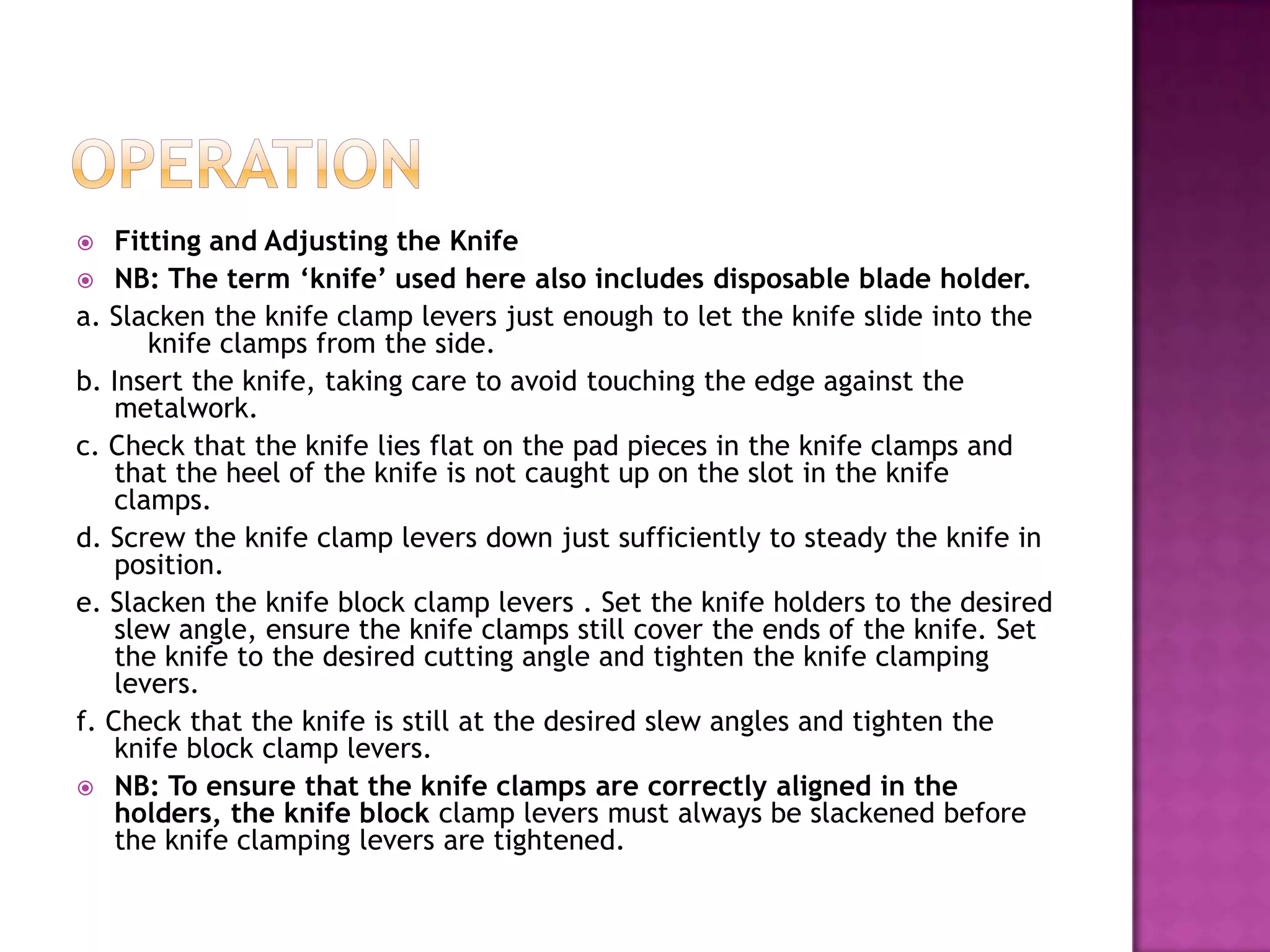  Fitting and Adjusting the Knife
 NB: The term ‘knife’ used here also includes disposable blade holder.
a. Slacken the knife clamp levers just enough to let the knife slide into the
knife clamps from the side.
b. Insert the knife, taking care to avoid touching the edge against the
metalwork.
c. Check that the knife lies flat on the pad pieces in the knife clamps and
that the heel of the knife is not caught up on the slot in the knife
clamps.
d. Screw the knife clamp levers down just sufficiently to steady the knife in
position.
e. Slacken the knife block clamp levers . Set the knife holders to the desired
slew angle, ensure the knife clamps still cover the ends of the knife. Set
the knife to the desired cutting angle and tighten the knife clamping
levers.
f. Check that the knife is still at the desired slew angles and tighten the
knife block clamp levers.
 NB: To ensure that the knife clamps are correctly aligned in the
holders, the knife block clamp levers must always be slackened before
the knife clamping levers are tightened.
 