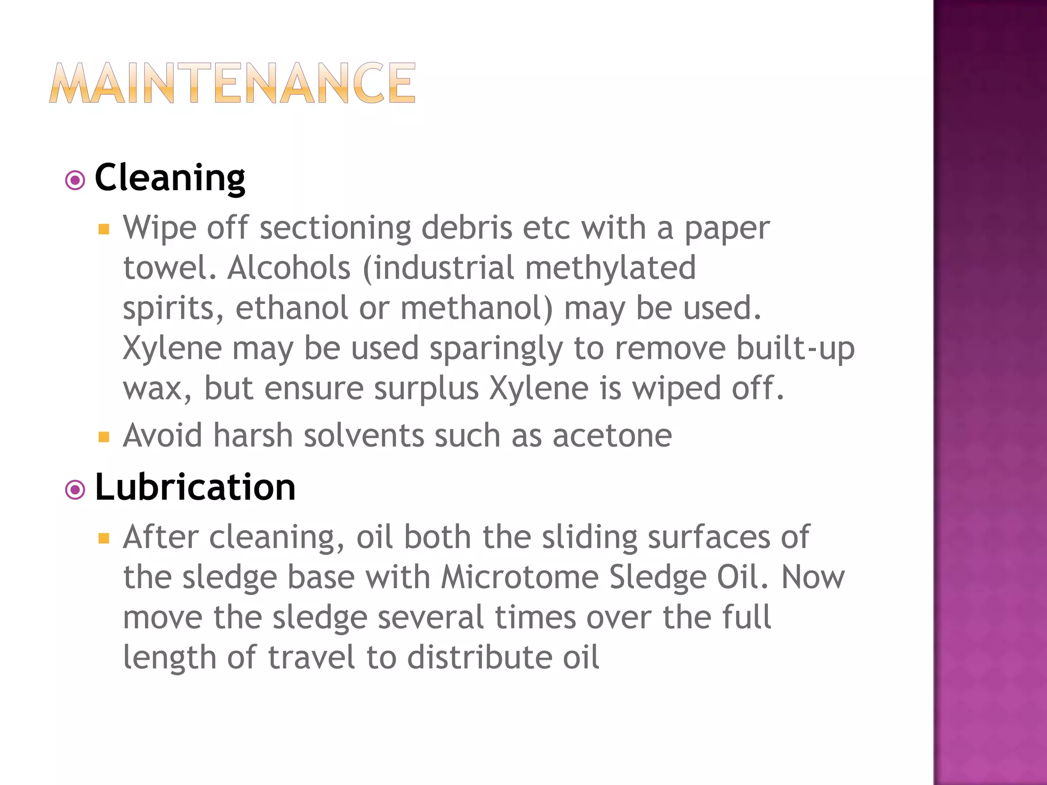  Cleaning
 Wipe off sectioning debris etc with a paper
towel. Alcohols (industrial methylated
spirits, ethanol or methanol) may be used.
Xylene may be used sparingly to remove built-up
wax, but ensure surplus Xylene is wiped off.
 Avoid harsh solvents such as acetone
 Lubrication
 After cleaning, oil both the sliding surfaces of
the sledge base with Microtome Sledge Oil. Now
move the sledge several times over the full
length of travel to distribute oil
 