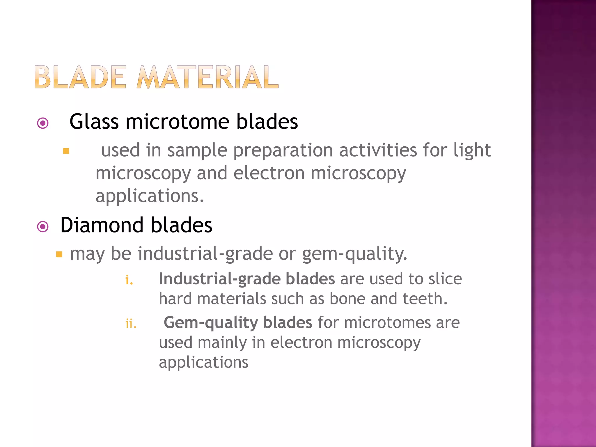  Glass microtome blades
 used in sample preparation activities for light
microscopy and electron microscopy
applications.
 Diamond blades
 may be industrial-grade or gem-quality.
i. Industrial-grade blades are used to slice
hard materials such as bone and teeth.
ii. Gem-quality blades for microtomes are
used mainly in electron microscopy
applications
 