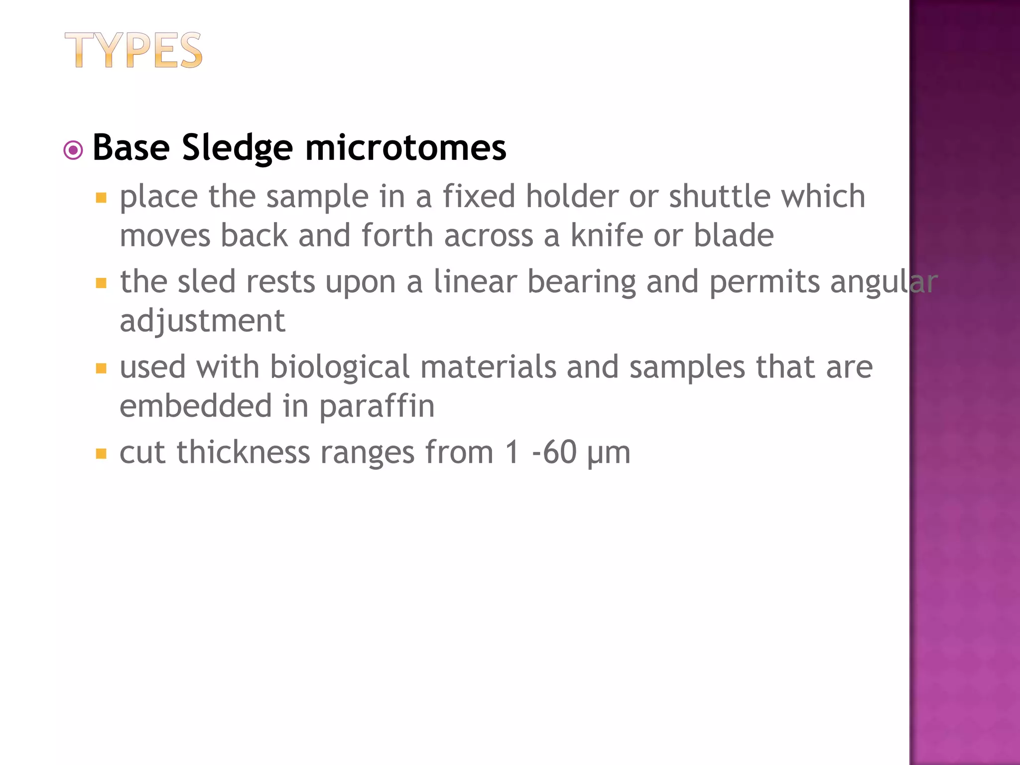  Base Sledge microtomes
 place the sample in a fixed holder or shuttle which
moves back and forth across a knife or blade
 the sled rests upon a linear bearing and permits angular
adjustment
 used with biological materials and samples that are
embedded in paraffin
 cut thickness ranges from 1 -60 µm
 