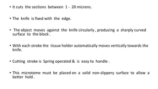 • It cuts the sections between 1 - 20 microns.
• The knife is fixed with the edge.
• The object moves against the knife circularly , producing a sharply curved
surface to the block .
• With each stroke the tissue holder automatically moves vertically towards the
knife.
• Cutting stroke is Spring operated & is easy to handle .
• This microtome must be placed on a solid non-slippery surface to allow a
better hold .
 
