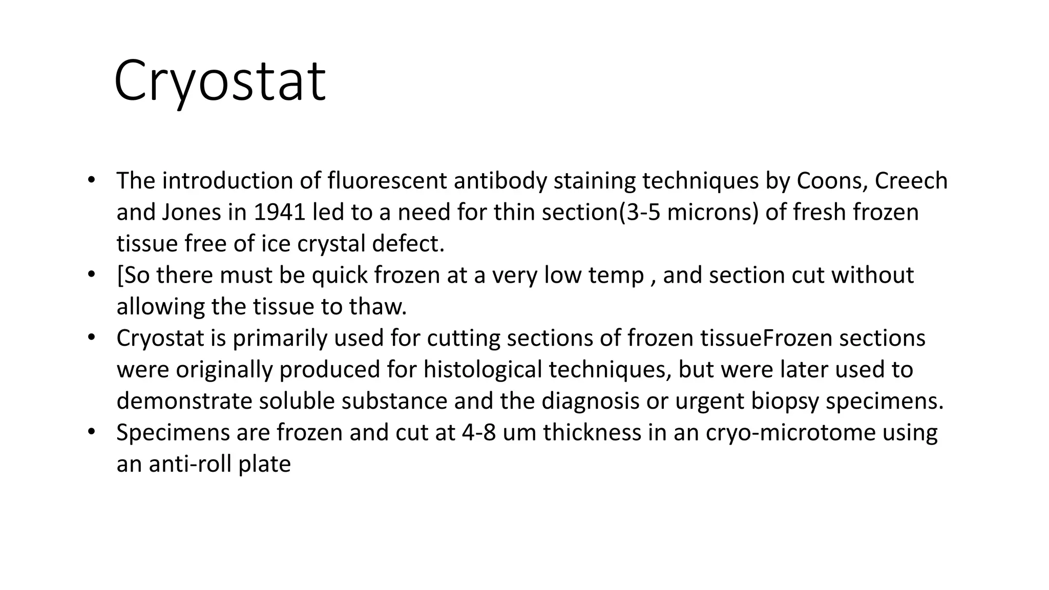 Cryostat
• The introduction of fluorescent antibody staining techniques by Coons, Creech
and Jones in 1941 led to a need for thin section(3-5 microns) of fresh frozen
tissue free of ice crystal defect.
• [So there must be quick frozen at a very low temp , and section cut without
allowing the tissue to thaw.
• Cryostat is primarily used for cutting sections of frozen tissueFrozen sections
were originally produced for histological techniques, but were later used to
demonstrate soluble substance and the diagnosis or urgent biopsy specimens.
• Specimens are frozen and cut at 4-8 um thickness in an cryo-microtome using
an anti-roll plate
 