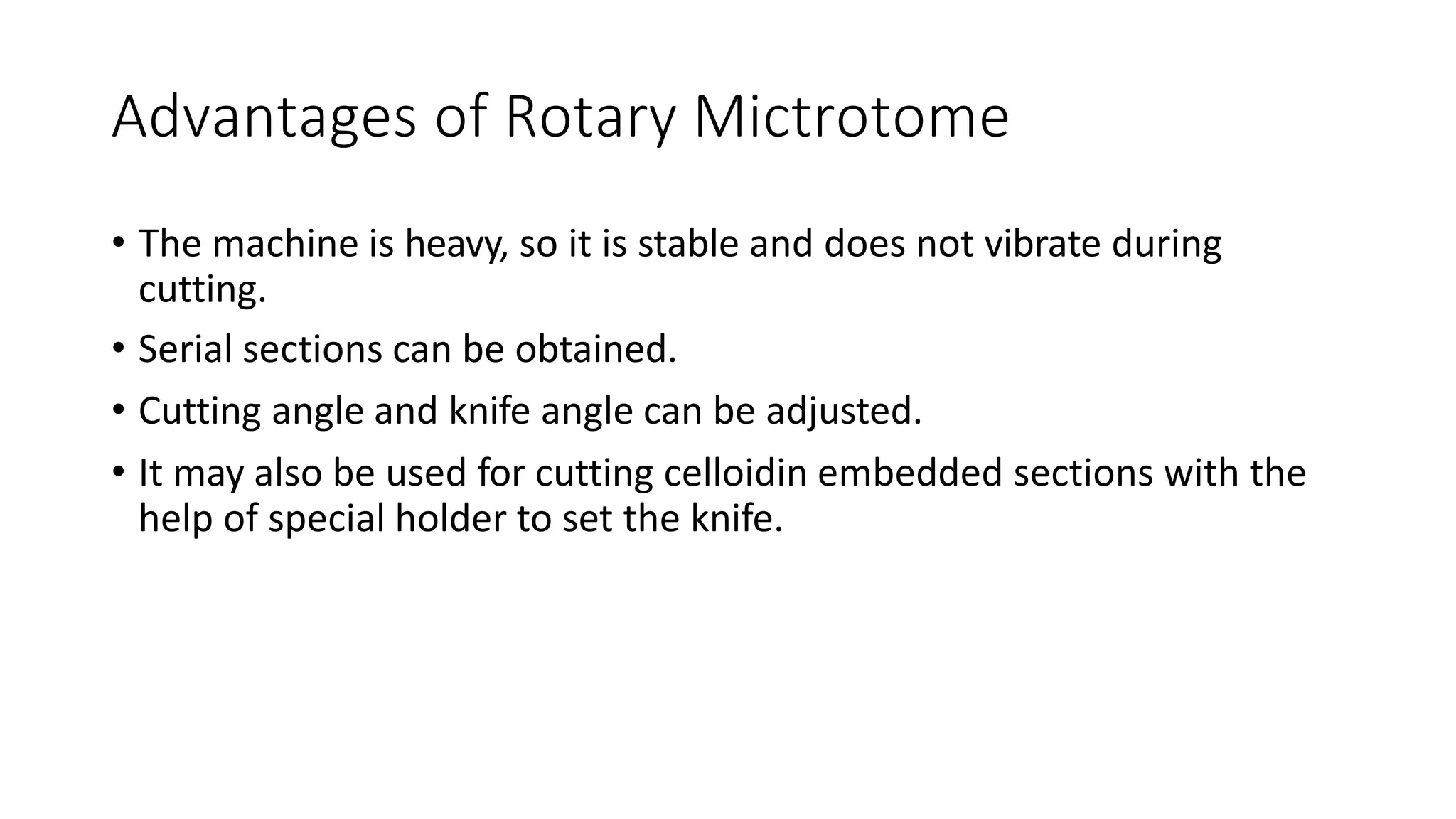 Advantages of Rotary Mictrotome
• The machine is heavy, so it is stable and does not vibrate during
cutting.
• Serial sections can be obtained.
• Cutting angle and knife angle can be adjusted.
• It may also be used for cutting celloidin embedded sections with the
help of special holder to set the knife.
 