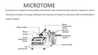 MICROTOME
A microtome is a cutting tool used to produce extremely thin slices of material known as sections. Important in science,
microtomes are used in microscopy, allowing for the preparation of samples for observation under transmitted light or
electron radiation.
 