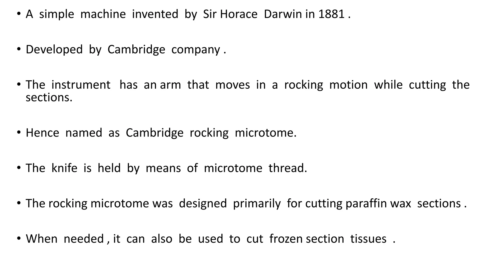 • A simple machine invented by Sir Horace Darwin in 1881 .
• Developed by Cambridge company .
• The instrument has an arm that moves in a rocking motion while cutting the
sections.
• Hence named as Cambridge rocking microtome.
• The knife is held by means of microtome thread.
• The rocking microtome was designed primarily for cutting paraffin wax sections .
• When needed , it can also be used to cut frozen section tissues .
 
