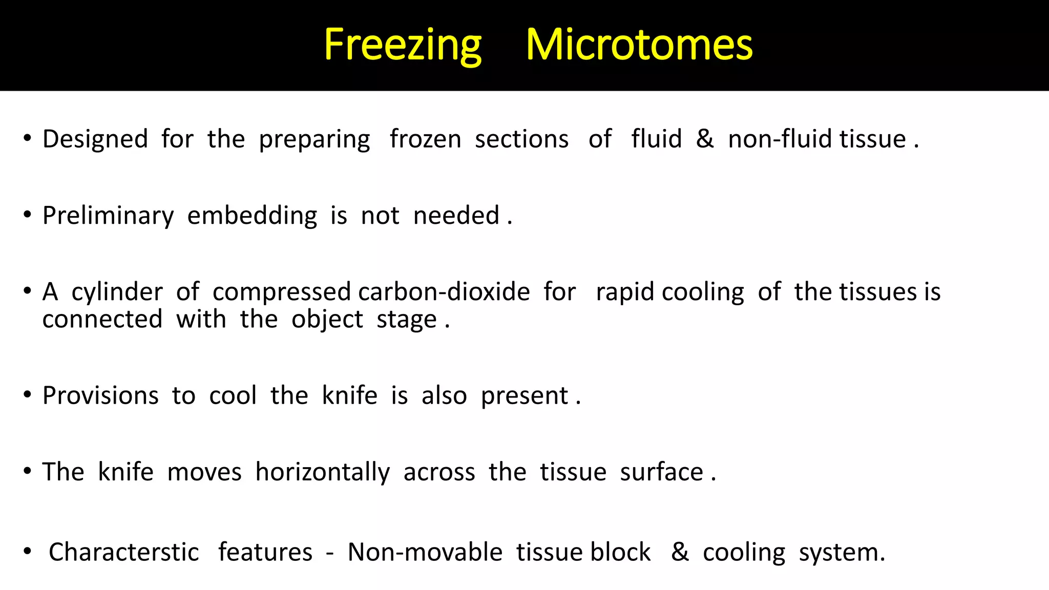 Freezing Microtomes
• Designed for the preparing frozen sections of fluid & non-fluid tissue .
• Preliminary embedding is not needed .
• A cylinder of compressed carbon-dioxide for rapid cooling of the tissues is
connected with the object stage .
• Provisions to cool the knife is also present .
• The knife moves horizontally across the tissue surface .
• Characterstic features - Non-movable tissue block & cooling system.
 