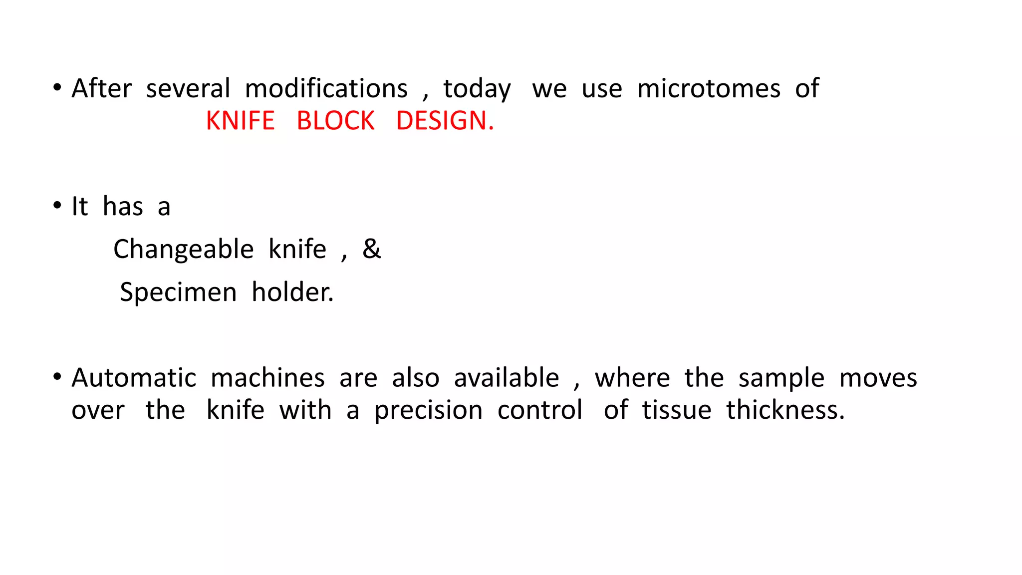 • After several modifications , today we use microtomes of
KNIFE BLOCK DESIGN.
• It has a
Changeable knife , &
Specimen holder.
• Automatic machines are also available , where the sample moves
over the knife with a precision control of tissue thickness.
 
