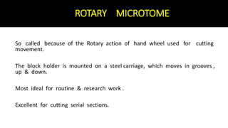 ROTARY MICROTOME
So called because of the Rotary action of hand wheel used for cutting
movement.
The block holder is mounted on a steel carriage, which moves in grooves ,
up & down.
Most ideal for routine & research work .
Excellent for cutting serial sections.
 