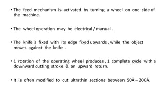 • The feed mechanism is activated by turning a wheel on one side of
the machine.
• The wheel operation may be electrical / manual .
• The knife is fixed with its edge fixed upwards , while the object
moves against the knife .
• 1 rotation of the operating wheel produces , 1 complete cycle with a
downward cutting stroke & an upward return.
• It is often modified to cut ultrathin sections between 50Å – 200Å.
 