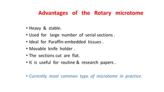 Advantages of the Rotary microtome
• Heavy & stable.
• Used for large number of serial sections .
• Ideal for Paraffin-embedded tissues .
• Movable knife holder .
• The sections cut are flat.
• It is useful for routine & research papers .
• Currently most common type of microtome in practice.
 