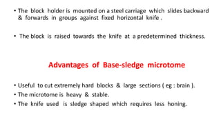 • The block holder is mounted on a steel carriage which slides backward
& forwards in groups against fixed horizontal knife .
• The block is raised towards the knife at a predetermined thickness.
Advantages of Base-sledge microtome
• Useful to cut extremely hard blocks & large sections ( eg : brain ).
• The microtome is heavy & stable.
• The knife used is sledge shaped which requires less honing.
 