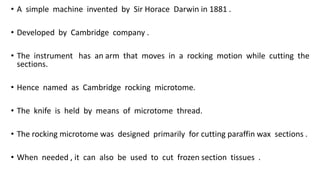 • A simple machine invented by Sir Horace Darwin in 1881 .
• Developed by Cambridge company .
• The instrument has an arm that moves in a rocking motion while cutting the
sections.
• Hence named as Cambridge rocking microtome.
• The knife is held by means of microtome thread.
• The rocking microtome was designed primarily for cutting paraffin wax sections .
• When needed , it can also be used to cut frozen section tissues .
 