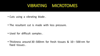 VIBRATING MICROTOMES
• Cuts using a vibrating blade .
• The resultant cut is made with less pressure.
• Used for difficult samples .
• Thickness around 30 -500nm for fresh tissues & 10 – 500 nm for
fixed tissues .
 