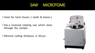 SAW MICROTOME
• Used for hard tissues ( teeth & bones ).
• Has a recessed rotating saw which slices
through the sample .
• Minimal cutting thickness is 50 μm .
 