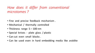 How does it differ from conventional
microtomes ?
• Fine and precise feedback mechanism .
• Mechanical / thermally controlled
• Thickness range 5 – 100 nm
• Special knives - plate glass / plastic
• Can cut even small blocks .
• Can be used even in hard embedding media like araldite
 