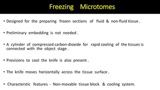 Freezing Microtomes
• Designed for the preparing frozen sections of fluid & non-fluid tissue .
• Preliminary embedding is not needed .
• A cylinder of compressed carbon-dioxide for rapid cooling of the tissues is
connected with the object stage .
• Provisions to cool the knife is also present .
• The knife moves horizontally across the tissue surface .
• Characterstic features - Non-movable tissue block & cooling system.
 