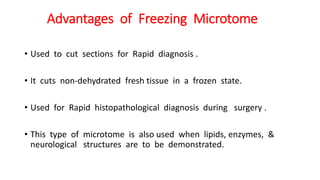 Advantages of Freezing Microtome
• Used to cut sections for Rapid diagnosis .
• It cuts non-dehydrated fresh tissue in a frozen state.
• Used for Rapid histopathological diagnosis during surgery .
• This type of microtome is also used when lipids, enzymes, &
neurological structures are to be demonstrated.
 