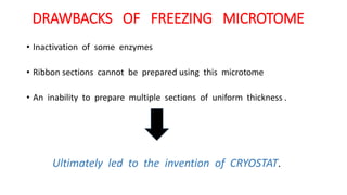 DRAWBACKS OF FREEZING MICROTOME
• Inactivation of some enzymes
• Ribbon sections cannot be prepared using this microtome
• An inability to prepare multiple sections of uniform thickness .
Ultimately led to the invention of CRYOSTAT.
 