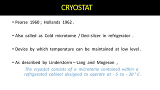 CRYOSTAT
• Pearse 1960 ; Hollands 1962 .
• Also called as Cold microtome / Deci-slicer in refrigerator .
• Device by which temperature can be maintained at low level .
• As described by Linderstorm – Lang and Mogeson ,
The cryostat consists of a microtome contained within a
refrigerated cabinet designed to operate at - 5 to - 30 ° C .
 