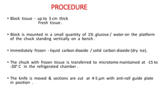 PROCEDURE
• Block tissue - up to 3 cm thick
Fresh tissue .
• Block is mounted in a small quantity of 1% glucose / water on the platform
of the chuck standing vertically on a bench .
• Immediately frozen - liquid carbon dioxide / solid carbon dioxide (dry ice).
• The chuck with frozen tissue is transferred to microtome maintained at -15 to
-20° C in the refrigerated chamber .
• The knife is moved & sections are cut at 4-5 μm with anti-roll guide plate
in position .
 