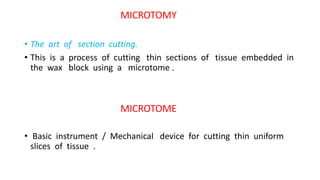 MICROTOMY
• The art of section cutting.
• This is a process of cutting thin sections of tissue embedded in
the wax block using a microtome .
MICROTOME
• Basic instrument / Mechanical device for cutting thin uniform
slices of tissue .
 