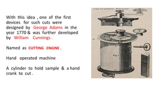 With this idea , one of the first
devices for such cuts were
designed by George Adams in the
year 1770 & was further developed
by William Cunnings .
Named as CUTTING ENGINE .
Hand operated machine
A cylinder to hold sample & a hand
crank to cut .
 