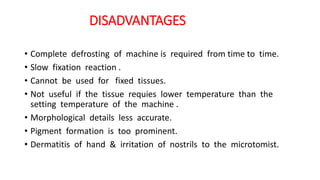 DISADVANTAGES
• Complete defrosting of machine is required from time to time.
• Slow fixation reaction .
• Cannot be used for fixed tissues.
• Not useful if the tissue requies lower temperature than the
setting temperature of the machine .
• Morphological details less accurate.
• Pigment formation is too prominent.
• Dermatitis of hand & irritation of nostrils to the microtomist.
 