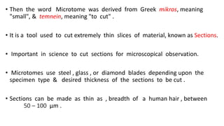 • Then the word Microtome was derived from Greek mikros, meaning
"small", & temnein, meaning "to cut" .
• It is a tool used to cut extremely thin slices of material, known as Sections.
• Important in science to cut sections for microscopical observation.
• Microtomes use steel , glass , or diamond blades depending upon the
specimen type & desired thickness of the sections to be cut .
• Sections can be made as thin as , breadth of a human hair , between
50 – 100 μm .
 