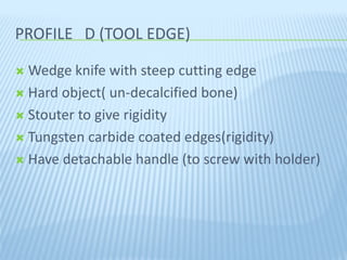 PROFILE D (TOOL EDGE)PROFILE D (TOOL EDGE)
 Wedge knife with steep cutting edge
 Hard object( un-decalcified bone)
 Stouter to give rigidity
 Tungsten carbide coated edges(rigidity)
 Have detachable handle (to screw with holder)
 
