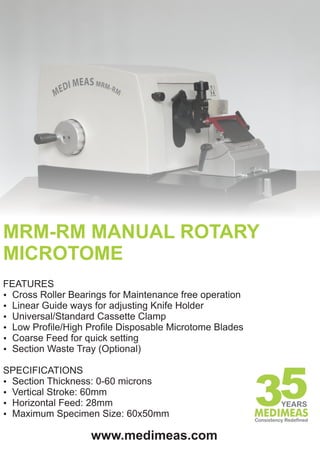 MRM-RM MANUAL ROTARY
MICROTOME
FEATURES
Ÿ Cross Roller Bearings for Maintenance free operation
Ÿ Linear Guide ways for adjusting Knife Holder
Ÿ Universal/Standard Cassette Clamp
Ÿ Low Profile/High Profile Disposable Microtome Blades
Ÿ Coarse Feed for quick setting
Ÿ Section Waste Tray (Optional)

SPECIFICATIONS
Ÿ Section Thickness: 0-60 microns
Ÿ Vertical Stroke: 60mm
Ÿ Horizontal Feed: 28mm
Ÿ Maximum Specimen Size: 60x50mm

                   www.medimeas.com
 