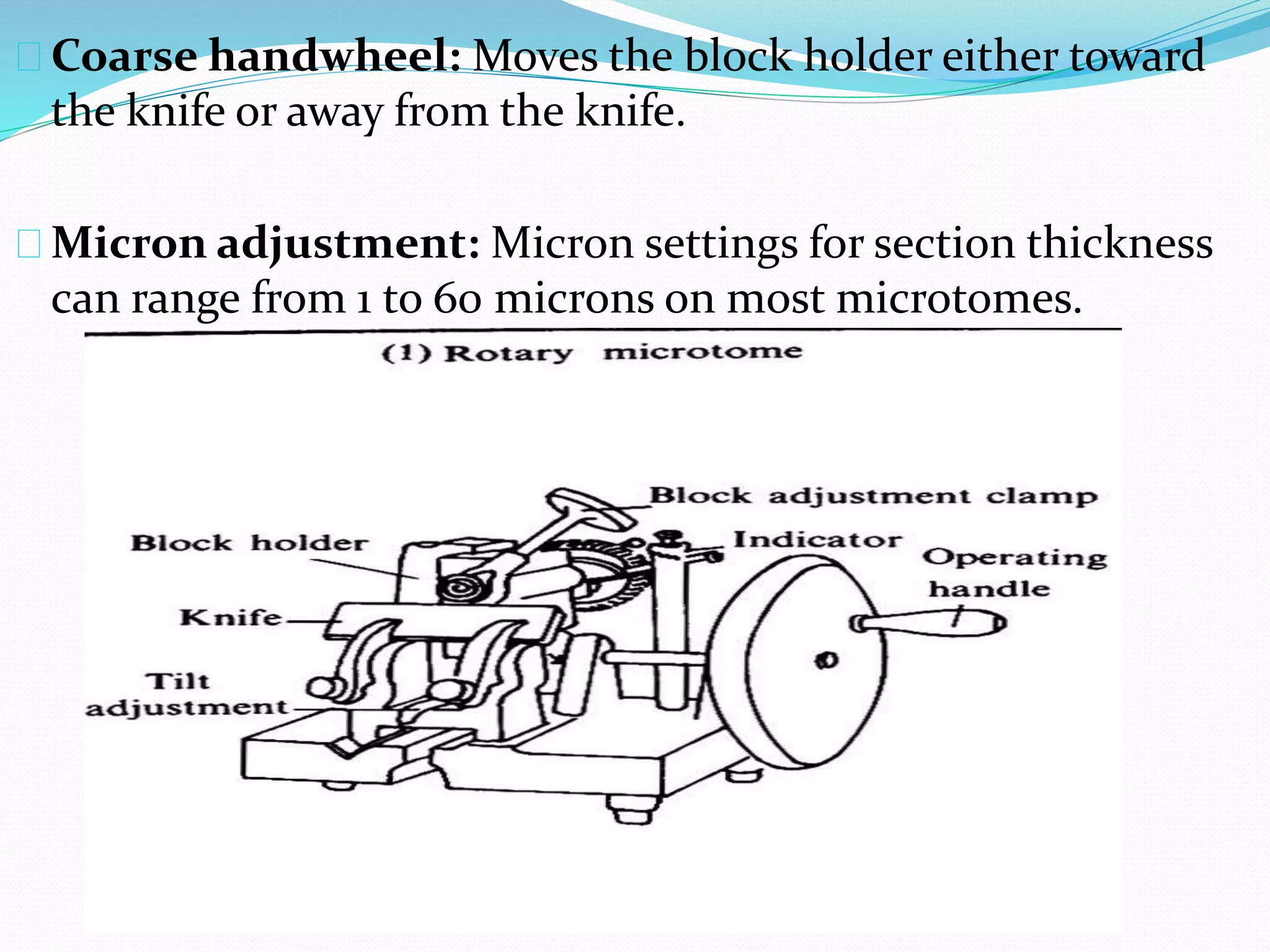 Coarse handwheel: Moves the block holder either toward
the knife or away from the knife.
Micron adjustment: Micron settings for section thickness
can range from 1 to 60 microns on most microtomes.
 